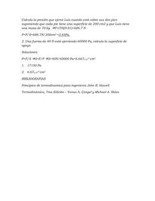 Calcula la presión que ejerce Luis cuando está sobre sus dos pies
suponiendo que cada pie tiene una superficie de 200 cm2 y que Luis tiene
una masa de 70 kg. F=(70)(9.81)=686.7 N
P=F/S=686.7N/200cm2 =3.43Pa.
2. Una fuerza de 40 N está ejerciendo 60000 Pa, calcula la superficie de
apoyo.
Soluciones:
P=F/S S=F/P S=40N/60000 Pa=6.667x10-4 cm2
1. 17150 Pa
2. 6.67x10-4 cm2
BIBLIOGRAFIAS
Principios de termodinamica para ingenieros John R. Howell
Termodinámica, 7ma Edición – Yunus A. Çengel y Michael A. Boles
 