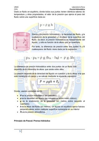 UNAC Laboratoriofísica
FIPA Presiónhidrostática
5
Dado un fluido en equilibrio, donde todos sus puntos tienen idénticos valores de
temperatura y otras propiedades, el valor de la presión que ejerce el peso del
fluido sobre una superficie dada es:
Siendo p la presión hidrostática, r la densidad del fluido, g la
aceleración de la gravedad y h la altura de la superficie del
fluido. Es decir, la presión hidrostática es independiente del
líquido, y sólo es función de la altura que se considere.
Por tanto, la diferencia de presión entre dos puntos A y B
cualesquiera del fluido viene dada por la expresión:
La diferencia de presión hidrostática entre dos puntos de un fluido sólo
depende de la diferencia de altura que existe entre ellos.
La presión depende de la densidad del líquido en cuestión y de la altura a la que
esté sumergido el cuerpo y se calcula mediante la siguiente expresión:
𝑃 = 𝜌𝑔ℎ + 𝑃0
Donde, usando unidades del SI,
 P es la presión hidrostática (en pascales);
 ρ es la densidad del líquido (en kilogramos sobre metro cúbico);
 g es la aceleración de la gravedad (en metros sobre segundo al
cuadrado);
 h es la altura del fluido (en metros). Un líquido en equilibrio ejerce fuerzas
perpendiculares sobre cualquier superficie sumergida en su interior
 P0 es la presión atmosférica.
Principio de Pascal. Prensa hidráulica
 