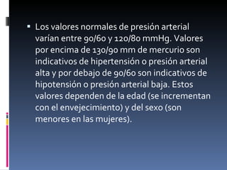Los valores normales de presión arterial varían entre 90/60 y 120/80 mmHg. Valores por encima de 130/90 mm de mercurio son indicativos de hipertensión o presión arterial alta y por debajo de 90/60 son indicativos de hipotensión o presión arterial baja. Estos valores dependen de la edad (se incrementan con el envejecimiento) y del sexo (son menores en las mujeres). 