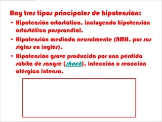 Hay tres tipos principales de hipotensión:
• Hipotensión ortostática, incluyendo hipotensión
  ortostática posprandial.
• Hipotensión mediada neuralmente (NMH, por sus
  siglas en inglés).
• Hipotensión grave producida por una pérdida
  súbita de sangre (shock), infección o reacción
  alérgica intensa.
 