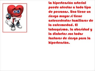 La hipertensión arterial
puede afectar a todo tipo
de personas. Uno tiene un
riesgo mayor si tiene
antecedentes familiares de
la enfermedad. El
tabaquismo, la obesidad y
la diabetes son todos
factores de riesgo para la
hipertensión.
 