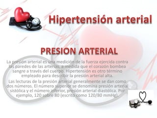 La presión arterial es una medición de la fuerza ejercida contra
las paredes de las arterias, a medida que el corazón bombea
sangre a través del cuerpo. Hipertensión es otro término
empleado para describir la presión arterial alta.
Las lecturas de la presión arterial generalmente se dan como
dos números. El número superior se denomina presión arterial
sistólica y el número inferior, presión arterial diastólica. Por
ejemplo, 120 sobre 80 (escrito como 120/80 mmHg).
 