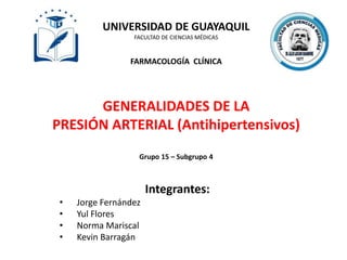 UNIVERSIDAD DE GUAYAQUIL
FACULTAD DE CIENCIAS MÉDICAS
FARMACOLOGÍA CLÍNICA
GENERALIDADES DE LA
PRESIÓN ARTERIAL (Antihipertensivos)
Grupo 15 – Subgrupo 4
Integrantes:
• Jorge Fernández
• Yul Flores
• Norma Mariscal
• Kevin Barragán
 