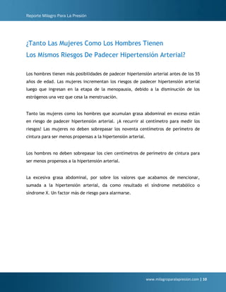 Reporte Milagro Para La Presión
www.milagroparalapresion.com | 10
¿Tanto Las Mujeres Como Los Hombres Tienen
Los Mismos Riesgos De Padecer Hipertensión Arterial?
Los hombres tienen más posibilidades de padecer hipertensión arterial antes de los 55
años de edad. Las mujeres incrementan los riesgos de padecer hipertensión arterial
luego que ingresan en la etapa de la menopausia, debido a la disminución de los
estrógenos una vez que cesa la menstruación.
Tanto las mujeres como los hombres que acumulan grasa abdominal en exceso están
en riesgo de padecer hipertensión arterial. ¡A recurrir al centímetro para medir los
riesgos! Las mujeres no deben sobrepasar los noventa centímetros de perímetro de
cintura para ser menos propensas a la hipertensión arterial.
Los hombres no deben sobrepasar los cien centímetros de perímetro de cintura para
ser menos propensos a la hipertensión arterial.
La excesiva grasa abdominal, por sobre los valores que acabamos de mencionar,
sumada a la hipertensión arterial, da como resultado el síndrome metabólico o
síndrome X. Un factor más de riesgo para alarmarse.
 