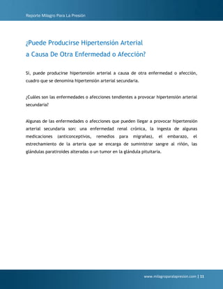 Reporte Milagro Para La Presión
www.milagroparalapresion.com | 11
¿Puede Producirse Hipertensión Arterial
a Causa De Otra Enfermedad o Afección?
Sí, puede producirse hipertensión arterial a causa de otra enfermedad o afección,
cuadro que se denomina hipertensión arterial secundaria.
¿Cuáles son las enfermedades o afecciones tendientes a provocar hipertensión arterial
secundaria?
Algunas de las enfermedades o afecciones que pueden llegar a provocar hipertensión
arterial secundaria son: una enfermedad renal crónica, la ingesta de algunas
medicaciones (anticonceptivos, remedios para migrañas), el embarazo, el
estrechamiento de la arteria que se encarga de suministrar sangre al riñón, las
glándulas paratiroides alteradas o un tumor en la glándula pituitaria.
 