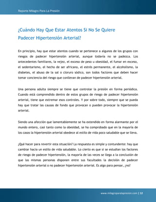 Reporte Milagro Para La Presión
www.milagroparalapresion.com | 12
¿Cuándo Hay Que Estar Atentos Si No Se Quiere
Padecer Hipertensión Arterial?
En principio, hay que estar atentos cuando se pertenece a algunos de los grupos con
riesgos de padecer hipertensión arterial, aunque todavía no se padezca. Los
antecedentes familiares, la vejez, el exceso de peso u obesidad, el fumar en exceso,
el sedentarismo, el hecho de ser africano, el estrés permanente, el alcoholismo, la
diabetes, el abuso de la sal o cloruro sódico, son todos factores que deben hacer
tomar conciencia del riesgo que conllevan de padecer hipertensión arterial.
Una persona adulta siempre se tiene que controlar la presión en forma periódica.
Cuando está comprendido dentro de estos grupos de riesgo de padecer hipertensión
arterial, tiene que extremar esos controles. Y por sobre todo, siempre que se pueda
hay que tratar las causas de fondo que provocan o pueden provocar la hipertensión
arterial.
Siendo una afección que lamentablemente se ha extendido en forma alarmante por el
mundo entero, casi tanto como la obesidad, se ha comprobado que en la mayoría de
los casos la hipertensión arterial obedece al estilo de vida poco saludable que se lleva.
¿Qué hacer para revertir esta situación? La respuesta es simple y contundente: hay que
cambiar hacia un estilo de vida saludable. Lo cierto es que si se estudian los factores
de riesgo de padecer hipertensión, la mayoría de las veces se llega a la conclusión de
que las mismas personas disponen entre sus facultades la decisión de padecer
hipertensión arterial o no padecer hipertensión arterial. Es algo para pensar, ¿no?
 