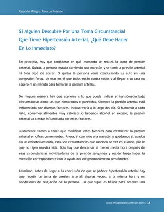 Reporte Milagro Para La Presión
www.milagroparalapresion.com | 13
Si Alguien Descubre Por Una Toma Circunstancial
Que Tiene Hipertensión Arterial, ¿Qué Debe Hacer
En Lo Inmediato?
En principio, hay que considerar en qué momento se realizó la toma de presión
arterial. Quizás la persona estaba corriendo una maratón y se tomó la presión arterial
ni bien dejó de correr. O quizás la persona venía conduciendo su auto en una
congestión feroz, de esas en el que todos están contra todos y al llegar a su casa no
esperó ni un minuto para tomarse la presión arterial.
De ninguna manera hay que atenerse a lo que pueda indicar el tensiómetro bajo
circunstancias como las que nombramos o parecidas. Siempre la presión arterial está
influenciada por diversos factores, incluso varía a lo largo del día. Si fumamos a cada
rato, comemos alimentos muy calóricos o bebemos alcohol en exceso, la presión
arterial va a estar influenciada por estos factores.
Justamente vamos a tener que modificar estos factores para estabilizar la presión
arterial en cifras convenientes. Ahora, si corrimos una maratón o quedamos atrapados
en un embotellamiento, esas son circunstancias que suceden de vez en cuando, por lo
que no rigen nuestra vida. Solo hay que descansar al menos media hora después de
esas circunstancias movilizadoras de la presión sanguínea y recién luego hacer la
medición correspondiente con la ayuda del esfigmomanómetro tensiómetro.
Asimismo, antes de llegar a la conclusión de que se padece hipertensión arterial hay
que repetir la toma de presión arterial algunas veces, a la misma hora y en
condiciones de relajación de la persona. Lo que sigue es básico para obtener una
 