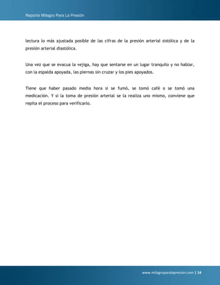 Reporte Milagro Para La Presión
www.milagroparalapresion.com | 14
lectura lo más ajustada posible de las cifras de la presión arterial sistólica y de la
presión arterial diastólica.
Una vez que se evacua la vejiga, hay que sentarse en un lugar tranquilo y no hablar,
con la espalda apoyada, las piernas sin cruzar y los pies apoyados.
Tiene que haber pasado media hora si se fumó, se tomó café o se tomó una
medicación. Y si la toma de presión arterial se la realiza uno mismo, conviene que
repita el proceso para verificarlo.
 