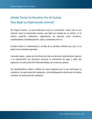 Reporte Milagro Para La Presión
www.milagroparalapresion.com | 15
¿Puedo Tomar Un Diurético Por Mi Cuenta
Para Bajar La Hipertensión Arterial?
De ninguna manera. La auto-medicación nunca es conveniente, menos aún es una
afección como la hipertensión arterial, que debe ser tratada por un médico. Si el
médico prescribe medicación, seguramente las opciones serán diuréticos,
vasodilatadores o betabloqueantes, solos o combinados entre sí.
O podrá indicar un medicamento y al cabo de un período cambiarlo por otro, si no
observa los resultados esperados.
A grandes rasgos, ¿cuáles son los efectos de cada uno de estos medicamentos respecto
a la hipertensión? Los diuréticos provocan la eliminación de agua y sodio del
organismo. Se suele prescribir hidroclorotiazida, que reserva el potasio.
Los vasodilatadores relajan o dilatan los vasos sanguíneos por lo que disminuyen su
resistencia. Se suele prescribir doxazosina. Los betabloqueantes disminuyen los latidos
cardíacos. Se suele prescribir acebutolo.
 