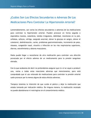 Reporte Milagro Para La Presión
www.milagroparalapresion.com | 16
¿Cuáles Son Los Efectos Secundarios o Adversos De Las
Medicaciones Para Controlar La Hipertensión Arterial?
Lamentablemente, son varios los efectos secundarios o adversos de las medicaciones
para controlar la hipertensión arterial. Pueden provocar en forma seguida o
esporádica mareos, calambres, latidos irregulares, debilidad, moretones en la piel,
cefaleas, sofocos, vértigo, sangrado anormal, elevar la glucosa en sangre, elevar el
colesterol, deshidratación, caries, problemas gastrointestinales, incremento de peso,
náuseas, congestión nasal, sinusitis o infección en las vías respiratorias superiores,
diarrea, estreñimiento y dolores musculares.
Hasta puede llegar a necesitarse de otra medicación para controlar una afección
provocada por el efecto adverso de un medicamento para la presión sanguínea
elevada.
Con lo que acabamos de decir no pretendemos asegurar que sí o sí se vayan a producir
una, varias o todas estas reacciones adversas que mencionamos, pero está
comprobado que el uso reiterado de medicaciones para controlar la presión arterial
suele provocar por lo menos alguno de estos efectos adversos.
Tampoco tenemos la intención de que cunda el pánico y deje la medicación que
estaba tomando por indicación médica. De ninguna manera, la medicación recetada
no puede abandonarse ni restringirse sin el consentimiento médico.
 