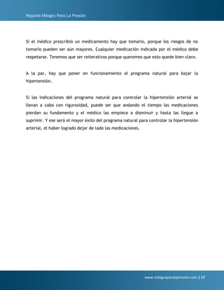 Reporte Milagro Para La Presión
www.milagroparalapresion.com | 17
Si el médico prescribió un medicamento hay que tomarlo, porque los riesgos de no
tomarlo pueden ser aún mayores. Cualquier medicación indicada por el médico debe
respetarse. Tenemos que ser reiterativos porque queremos que esto quede bien claro.
A la par, hay que poner en funcionamiento el programa natural para bajar la
hipertensión.
Si las indicaciones del programa natural para controlar la hipertensión arterial se
llevan a cabo con rigurosidad, puede ser que andando el tiempo las medicaciones
pierdan su fundamento y el médico las empiece a disminuir y hasta las llegue a
suprimir. Y ese será el mayor éxito del programa natural para controlar la hipertensión
arterial, el haber logrado dejar de lado las medicaciones.
 
