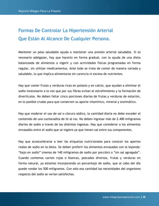 Reporte Milagro Para La Presión
www.milagroparalapresion.com | 18
Formas De Controlar La Hipertensión Arterial
Que Están Al Alcance De Cualquier Persona.
Mantener un peso saludable ayuda a mantener una presión arterial saludable. Si es
necesario adelgazar, hay que hacerlo en forma gradual, con la ayuda de una dieta
balanceada de alimentos a ingerir y con actividades físicas programadas en forma
regular, sin utilizar medicamentos. Ante todo se trata de comer de manera variada y
saludable, lo que implica alimentarse sin carencia ni exceso de nutrientes.
Hay que comer frutas y verduras ricas en potasio y en calcio, que ayudan a eliminar el
sodio innecesario a la vez que por sus fibras evitan el estreñimiento y la formación de
divertículos. No deben faltar cinco porciones diarias de frutas y verduras de estación,
en lo posible crudas para que conserven su aporte vitamínico, mineral y enzimático.
Hay que moderar el uso de sal o cloruro sódico, la cantidad diaria no debe exceder el
contenido de una cucharadita de té al ras. No deben ingresar más de 2.400 miligramos
diarios de sodio a través de las distintas ingestas. Hay que considerar a los alimentos
envasados entre el sodio que se ingiere ya que tienen sal entre sus componentes.
Hay que acostumbrarse a leer las etiquetas nutricionales para conocer los aportes
reales de sodio en la dieta. Se deben preferir los alimentos envasados con la leyenda:
“bajo en sodio” (menos de 140 miligramos de sodio por porción) o “sin sal agregada”.
Cuando comemos carnes rojas o blancas, pescados diversos, frutas y verduras en
forma natural, ya estamos incorporando un porcentaje de sodio, que al cabo del día
puede rondar los 500 miligramos. Con solo esa cantidad las necesidades del organismo
respecto del sodio se verían satisfechas.
 