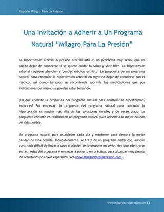 Reporte Milagro Para La Presión
www.milagroparalapresion.com | 2
Una Invitación a Adherir a Un Programa
Natural “Milagro Para La Presión”
La hipertensión arterial o presión arterial alta es un problema muy serio, que no
puede dejar de conocerse si se quiere cuidar la salud y vivir bien. La hipertensión
arterial requiere atención y control médico estricto. La propuesta de un programa
natural para controlar la hipertensión arterial no significa dejar de atenderse con el
médico, así como tampoco se recomienda suprimir las medicaciones que por
indicaciones del mismo se puedan estar tomando.
¿En qué consiste la propuesta del programa natural para controlar la hipertensión,
entonces? Por empezar, la propuesta del programa natural para controlar la
hipertensión va mucho más allá de las soluciones simples y de corto plazo. La
propuesta consiste en realidad en un programa natural para adherir a la mejor calidad
de vida posible.
Un programa natural para establecer cada día y mantener para siempre la mejor
calidad de vida posible. Indudablemente, se trata de un programa ambicioso, aunque
para nada difícil de llevar a cabo si alguien se lo propone en serio. Hay que adentrarse
en las reglas del programa y empezar a ponerlo en práctica, para alcanzar muy pronto
los resultados positivos esperados (ver www.MilagroParaLaPresion.com).
 