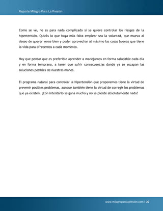 Reporte Milagro Para La Presión
www.milagroparalapresion.com | 20
Como se ve, no es para nada complicado si se quiere controlar los riesgos de la
hipertensión. Quizás lo que haga más falta emplear sea la voluntad, que mueva al
deseo de querer verse bien y poder aprovechar al máximo las cosas buenas que tiene
la vida para ofrecernos a cada momento.
Hay que pensar que es preferible aprender a manejarnos en forma saludable cada día
y en forma temprana, a tener que sufrir consecuencias donde ya se escapan las
soluciones posibles de nuestras manos.
El programa natural para controlar la hipertensión que proponemos tiene la virtud de
prevenir posibles problemas, aunque también tiene la virtud de corregir los problemas
que ya existen. ¡Con intentarlo se gana mucho y no se pierde absolutamente nada!
 
