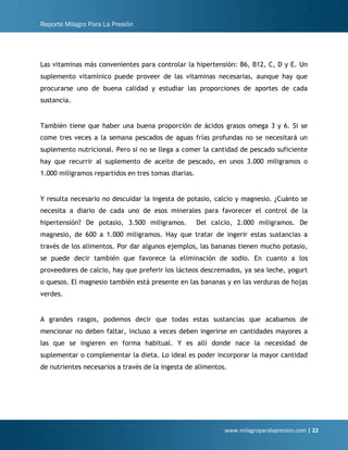 Reporte Milagro Para La Presión
www.milagroparalapresion.com | 22
Las vitaminas más convenientes para controlar la hipertensión: B6, B12, C, D y E. Un
suplemento vitamínico puede proveer de las vitaminas necesarias, aunque hay que
procurarse uno de buena calidad y estudiar las proporciones de aportes de cada
sustancia.
También tiene que haber una buena proporción de ácidos grasos omega 3 y 6. Si se
come tres veces a la semana pescados de aguas frías profundas no se necesitará un
suplemento nutricional. Pero si no se llega a comer la cantidad de pescado suficiente
hay que recurrir al suplemento de aceite de pescado, en unos 3.000 miligramos o
1.000 miligramos repartidos en tres tomas diarias.
Y resulta necesario no descuidar la ingesta de potasio, calcio y magnesio. ¿Cuánto se
necesita a diario de cada uno de esos minerales para favorecer el control de la
hipertensión? De potasio, 3.500 miligramos. Del calcio, 2.000 miligramos. De
magnesio, de 600 a 1.000 miligramos. Hay que tratar de ingerir estas sustancias a
través de los alimentos. Por dar algunos ejemplos, las bananas tienen mucho potasio,
se puede decir también que favorece la eliminación de sodio. En cuanto a los
proveedores de calcio, hay que preferir los lácteos descremados, ya sea leche, yogurt
o quesos. El magnesio también está presente en las bananas y en las verduras de hojas
verdes.
A grandes rasgos, podemos decir que todas estas sustancias que acabamos de
mencionar no deben faltar, incluso a veces deben ingerirse en cantidades mayores a
las que se ingieren en forma habitual. Y es allí donde nace la necesidad de
suplementar o complementar la dieta. Lo ideal es poder incorporar la mayor cantidad
de nutrientes necesarios a través de la ingesta de alimentos.
 
