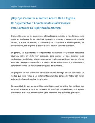 Reporte Milagro Para La Presión
www.milagroparalapresion.com | 23
¿Hay Que Consultar Al Médico Acerca De La Ingesta
De Suplementos o Complementos Nutricionales
Para Controlar La Hipertensión Arterial?
Si se decide optar por los suplementos adecuados para controlar la hipertensión, como
puede ser cualquiera de las vitaminas, minerales o enzimas, o suplementos como la
lecitina, el aceite de pescado, la coenzima Q-10, la coenzima A, el beta-glucano, los
bioflavonoides, la L-arginina, el espino blanco, hay que consultar al médico.
En general, los suplementos o complementos nutricionales no provocan reacciones
adversas, salvo en dosis muy excesivas, pero cuando se está tomando otras
medicaciones puede haber interacciones que no resulten convenientes para los efectos
esperados. Hay que consultar sí o sí al médico. El tratamiento natural es alternativo o
complementario de las indicaciones que pueda dar el médico.
Lo que puede ser más provechoso para aunar criterios es elegir para los controles a un
médico que no se resista a los tratamientos naturistas, para poder hablar con mayor
soltura sobre los suplementos, por ejemplo.
Sin necesidad de que sea un médico naturópata o quiropráctico, hay médicos que
están más abiertos a aceptar y a reconocer los beneficios que pueden reportar algunos
suplementos a la salud. Beneficios que ya se han hecho muy evidentes, por cierto.
 