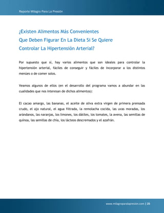 Reporte Milagro Para La Presión
www.milagroparalapresion.com | 25
¿Existen Alimentos Más Convenientes
Que Deben Figurar En La Dieta Si Se Quiere
Controlar La Hipertensión Arterial?
Por supuesto que sí, hay varios alimentos que son ideales para controlar la
hipertensión arterial, fáciles de conseguir y fáciles de incorporar a los distintos
menúes o de comer solos.
Veamos algunos de ellos (en el desarrollo del programa vamos a abundar en las
cualidades que nos interesan de dichos alimentos):
El cacao amargo, las bananas, el aceite de oliva extra virgen de primera prensada
crudo, el ajo natural, el agua filtrada, la remolacha cocida, las uvas moradas, los
arándanos, las naranjas, los limones, los dátiles, los tomates, la avena, las semillas de
quínoa, las semillas de chía, los lácteos descremados y el azafrán.
 