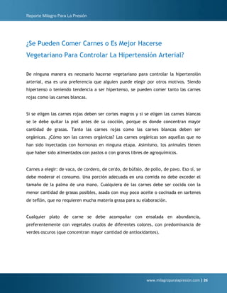 Reporte Milagro Para La Presión
www.milagroparalapresion.com | 26
¿Se Pueden Comer Carnes o Es Mejor Hacerse
Vegetariano Para Controlar La Hipertensión Arterial?
De ninguna manera es necesario hacerse vegetariano para controlar la hipertensión
arterial, esa es una preferencia que alguien puede elegir por otros motivos. Siendo
hipertenso o teniendo tendencia a ser hipertenso, se pueden comer tanto las carnes
rojas como las carnes blancas.
Si se eligen las carnes rojas deben ser cortes magros y si se eligen las carnes blancas
se le debe quitar la piel antes de su cocción, porque es donde concentran mayor
cantidad de grasas. Tanto las carnes rojas como las carnes blancas deben ser
orgánicas. ¿Cómo son las carnes orgánicas? Las carnes orgánicas son aquellas que no
han sido inyectadas con hormonas en ninguna etapa. Asimismo, los animales tienen
que haber sido alimentados con pastos o con granos libres de agroquímicos.
Carnes a elegir: de vaca, de cordero, de cerdo, de búfalo, de pollo, de pavo. Eso sí, se
debe moderar el consumo. Una porción adecuada en una comida no debe exceder el
tamaño de la palma de una mano. Cualquiera de las carnes debe ser cocida con la
menor cantidad de grasas posibles, asada con muy poco aceite o cocinada en sartenes
de teflón, que no requieren mucha materia grasa para su elaboración.
Cualquier plato de carne se debe acompañar con ensalada en abundancia,
preferentemente con vegetales crudos de diferentes colores, con predominancia de
verdes oscuros (que concentran mayor cantidad de antioxidantes).
 