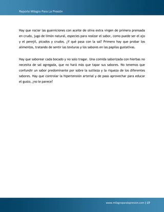 Reporte Milagro Para La Presión
www.milagroparalapresion.com | 27
Hay que rociar las guarniciones con aceite de oliva extra virgen de primera prensada
en crudo, jugo de limón natural, especies para realzar el sabor, como puede ser el ajo
y el perejil, picados y crudos. ¿Y qué pasa con la sal? Primero hay que probar los
alimentos, tratando de sentir las texturas y los sabores en las papilas gustativas.
Hay que saborear cada bocado y no solo tragar. Una comida saborizada con hierbas no
necesita de sal agregada, que no hará más que tapar sus sabores. No tenemos que
confundir un sabor predominante por sobre la sutileza y la riqueza de los diferentes
sabores. Hay que controlar la hipertensión arterial y de paso aprovechar para educar
el gusto, ¿no le parece?
 