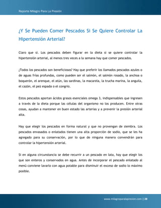 Reporte Milagro Para La Presión
www.milagroparalapresion.com | 28
¿Y Se Pueden Comer Pescados Si Se Quiere Controlar La
Hipertensión Arterial?
Claro que sí. Los pescados deben figurar en la dieta si se quiere controlar la
hipertensión arterial, al menos tres veces a la semana hay que comer pescados.
¿Todos los pescados son beneficiosos? Hay que preferir los llamados pescados azules o
de aguas frías profundas, como pueden ser el salmón, el salmón rosado, la anchoa o
boquerón, el arenque, el atún, las sardinas, la macarela, la trucha marina, la anguila,
el cazón, el pez espada o el congrio.
Estos pescados aportan ácidos grasos esenciales omega 3, indispensables que ingresen
a través de la dieta porque las células del organismo no los producen. Entre otras
cosas, ayudan a mantener en buen estado las arterias y a prevenir la presión arterial
alta.
Hay que elegir los pescados en forma natural y que no provengan de siembra. Los
pescados envasados o enlatados tienen una alta proporción de sodio, que se les ha
agregado para su conservación, por lo que de ninguna manera convendrán para
controlar la hipertensión arterial.
Si en alguna circunstancia se debe recurrir a un pescado en lata, hay que elegir los
que son enteros y conservados en agua. Antes de incorporar el pescado enlatado al
menú conviene lavarlo con agua potable para disminuir el exceso de sodio lo máximo
posible.
 