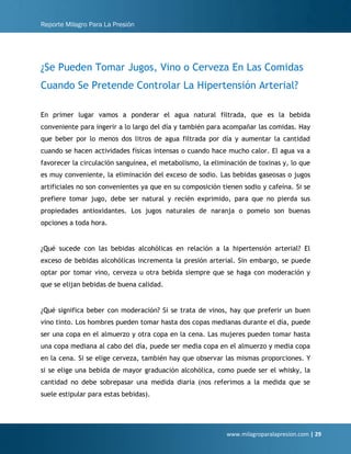Reporte Milagro Para La Presión
www.milagroparalapresion.com | 29
¿Se Pueden Tomar Jugos, Vino o Cerveza En Las Comidas
Cuando Se Pretende Controlar La Hipertensión Arterial?
En primer lugar vamos a ponderar el agua natural filtrada, que es la bebida
conveniente para ingerir a lo largo del día y también para acompañar las comidas. Hay
que beber por lo menos dos litros de agua filtrada por día y aumentar la cantidad
cuando se hacen actividades físicas intensas o cuando hace mucho calor. El agua va a
favorecer la circulación sanguínea, el metabolismo, la eliminación de toxinas y, lo que
es muy conveniente, la eliminación del exceso de sodio. Las bebidas gaseosas o jugos
artificiales no son convenientes ya que en su composición tienen sodio y cafeína. Si se
prefiere tomar jugo, debe ser natural y recién exprimido, para que no pierda sus
propiedades antioxidantes. Los jugos naturales de naranja o pomelo son buenas
opciones a toda hora.
¿Qué sucede con las bebidas alcohólicas en relación a la hipertensión arterial? El
exceso de bebidas alcohólicas incrementa la presión arterial. Sin embargo, se puede
optar por tomar vino, cerveza u otra bebida siempre que se haga con moderación y
que se elijan bebidas de buena calidad.
¿Qué significa beber con moderación? Si se trata de vinos, hay que preferir un buen
vino tinto. Los hombres pueden tomar hasta dos copas medianas durante el día, puede
ser una copa en el almuerzo y otra copa en la cena. Las mujeres pueden tomar hasta
una copa mediana al cabo del día, puede ser media copa en el almuerzo y media copa
en la cena. Si se elige cerveza, también hay que observar las mismas proporciones. Y
si se elige una bebida de mayor graduación alcohólica, como puede ser el whisky, la
cantidad no debe sobrepasar una medida diaria (nos referimos a la medida que se
suele estipular para estas bebidas).
 