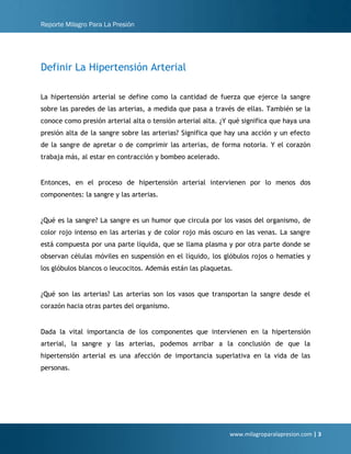 Reporte Milagro Para La Presión
www.milagroparalapresion.com | 3
Definir La Hipertensión Arterial
La hipertensión arterial se define como la cantidad de fuerza que ejerce la sangre
sobre las paredes de las arterias, a medida que pasa a través de ellas. También se la
conoce como presión arterial alta o tensión arterial alta. ¿Y qué significa que haya una
presión alta de la sangre sobre las arterias? Significa que hay una acción y un efecto
de la sangre de apretar o de comprimir las arterias, de forma notoria. Y el corazón
trabaja más, al estar en contracción y bombeo acelerado.
Entonces, en el proceso de hipertensión arterial intervienen por lo menos dos
componentes: la sangre y las arterias.
¿Qué es la sangre? La sangre es un humor que circula por los vasos del organismo, de
color rojo intenso en las arterias y de color rojo más oscuro en las venas. La sangre
está compuesta por una parte líquida, que se llama plasma y por otra parte donde se
observan células móviles en suspensión en el líquido, los glóbulos rojos o hematíes y
los glóbulos blancos o leucocitos. Además están las plaquetas.
¿Qué son las arterias? Las arterias son los vasos que transportan la sangre desde el
corazón hacia otras partes del organismo.
Dada la vital importancia de los componentes que intervienen en la hipertensión
arterial, la sangre y las arterias, podemos arribar a la conclusión de que la
hipertensión arterial es una afección de importancia superlativa en la vida de las
personas.
 