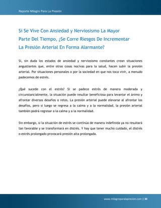 Reporte Milagro Para La Presión
www.milagroparalapresion.com | 30
Si Se Vive Con Ansiedad y Nerviosismo La Mayor
Parte Del Tiempo, ¿Se Corre Riesgos De Incrementar
La Presión Arterial En Forma Alarmante?
Sí, sin duda los estados de ansiedad y nerviosismo constantes crean situaciones
angustiantes que, entre otras cosas nocivas para la salud, hacen subir la presión
arterial. Por situaciones personales o por la sociedad en que nos toca vivir, a menudo
padecemos de estrés.
¿Qué sucede con el estrés? Si se padece estrés de manera moderada y
circunstancialmente, la situación puede resultar beneficiosa para levantar el ánimo y
afrontar diversos desafíos o retos. La presión arterial puede elevarse al afrontar los
desafíos, pero si luego se regresa a la calma y a la normalidad, la presión arterial
también podrá regresar a la calma y a la normalidad.
Sin embargo, si la situación de estrés se continúa de manera indefinida ya no resultará
tan favorable y se transformará en distrés. Y hay que tener mucho cuidado, el distrés
o estrés prolongado provocará presión alta prolongada.
 