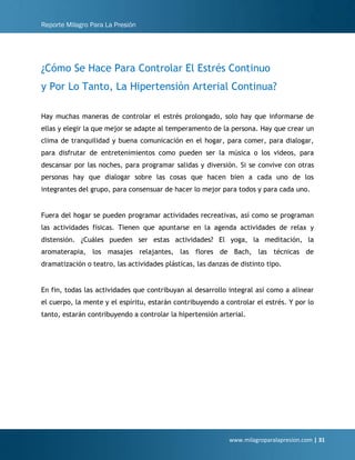 Reporte Milagro Para La Presión
www.milagroparalapresion.com | 31
¿Cómo Se Hace Para Controlar El Estrés Continuo
y Por Lo Tanto, La Hipertensión Arterial Continua?
Hay muchas maneras de controlar el estrés prolongado, solo hay que informarse de
ellas y elegir la que mejor se adapte al temperamento de la persona. Hay que crear un
clima de tranquilidad y buena comunicación en el hogar, para comer, para dialogar,
para disfrutar de entretenimientos como pueden ser la música o los videos, para
descansar por las noches, para programar salidas y diversión. Si se convive con otras
personas hay que dialogar sobre las cosas que hacen bien a cada uno de los
integrantes del grupo, para consensuar de hacer lo mejor para todos y para cada uno.
Fuera del hogar se pueden programar actividades recreativas, así como se programan
las actividades físicas. Tienen que apuntarse en la agenda actividades de relax y
distensión. ¿Cuáles pueden ser estas actividades? El yoga, la meditación, la
aromaterapia, los masajes relajantes, las flores de Bach, las técnicas de
dramatización o teatro, las actividades plásticas, las danzas de distinto tipo.
En fin, todas las actividades que contribuyan al desarrollo integral así como a alinear
el cuerpo, la mente y el espíritu, estarán contribuyendo a controlar el estrés. Y por lo
tanto, estarán contribuyendo a controlar la hipertensión arterial.
 