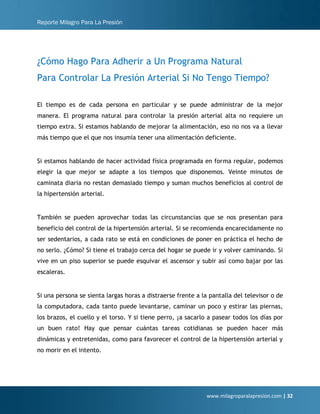 Reporte Milagro Para La Presión
www.milagroparalapresion.com | 32
¿Cómo Hago Para Adherir a Un Programa Natural
Para Controlar La Presión Arterial Si No Tengo Tiempo?
El tiempo es de cada persona en particular y se puede administrar de la mejor
manera. El programa natural para controlar la presión arterial alta no requiere un
tiempo extra. Si estamos hablando de mejorar la alimentación, eso no nos va a llevar
más tiempo que el que nos insumía tener una alimentación deficiente.
Si estamos hablando de hacer actividad física programada en forma regular, podemos
elegir la que mejor se adapte a los tiempos que disponemos. Veinte minutos de
caminata diaria no restan demasiado tiempo y suman muchos beneficios al control de
la hipertensión arterial.
También se pueden aprovechar todas las circunstancias que se nos presentan para
beneficio del control de la hipertensión arterial. Si se recomienda encarecidamente no
ser sedentarios, a cada rato se está en condiciones de poner en práctica el hecho de
no serlo. ¿Cómo? Si tiene el trabajo cerca del hogar se puede ir y volver caminando. Si
vive en un piso superior se puede esquivar el ascensor y subir así como bajar por las
escaleras.
Si una persona se sienta largas horas a distraerse frente a la pantalla del televisor o de
la computadora, cada tanto puede levantarse, caminar un poco y estirar las piernas,
los brazos, el cuello y el torso. Y si tiene perro, ¡a sacarlo a pasear todos los días por
un buen rato! Hay que pensar cuántas tareas cotidianas se pueden hacer más
dinámicas y entretenidas, como para favorecer el control de la hipertensión arterial y
no morir en el intento.
 