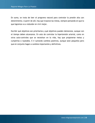Reporte Milagro Para La Presión
www.milagroparalapresion.com | 33
En suma, se trata de leer el programa natural para controlar la presión alta con
detenimiento. A partir de allí, hay que trazarse las metas, siempre pensando en que lo
que logremos va a redundar en vivir mejor.
Escribir qué objetivos son prioritarios y qué objetivos pueden demorarse, aunque con
el tiempo deben alcanzarse. En esto de controlar la hipertensión arterial, como en
otros auto-controles que se necesitan en la vida, hay que proponerse metas y
cumplirlas a rajatabla. E ir sumando cambios positivos, aunque sean pequeños pero
que en conjunto hagan a cambios importantes y definitivos.
 