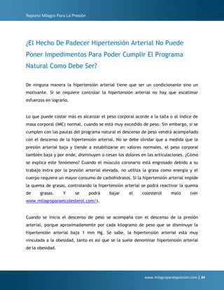 Reporte Milagro Para La Presión
www.milagroparalapresion.com | 34
¿El Hecho De Padecer Hipertensión Arterial No Puede
Poner Impedimentos Para Poder Cumplir El Programa
Natural Como Debe Ser?
De ninguna manera la hipertensión arterial tiene que ser un condicionante sino un
motivante. Si se requiere controlar la hipertensión arterial no hay que escatimar
esfuerzos en lograrlo.
Lo que puede costar más es alcanzar el peso corporal acorde a la talla o al índice de
masa corporal (IMC) normal, cuando se está muy excedido de peso. Sin embargo, si se
cumplen con las pautas del programa natural el descenso de peso vendrá acompañado
con el descenso de la hipertensión arterial. No se debe olvidar que a medida que la
presión arterial baja y tiende a estabilizarse en valores normales, el peso corporal
también baja y por ende, disminuyen o cesan los dolores en las articulaciones. ¿Cómo
se explica este fenómeno? Cuando el músculo coronario está engrosado debido a su
trabajo extra por la presión arterial elevada, no utiliza la grasa como energía y el
cuerpo requiere un mayor consumo de carbohidratos. Si la hipertensión arterial impide
la quema de grasas, controlando la hipertensión arterial se podrá reactivar la quema
de grasas. Y se podrá bajar el colesterol malo (ver
www.milagroparaelcolesterol.com/).
Cuando se inicia el descenso de peso se acompaña con el descenso de la presión
arterial, porque aproximadamente por cada kilogramo de peso que se disminuye la
hipertensión arterial baja 1 mm Hg. Se sabe, la hipertensión arterial está muy
vinculada a la obesidad, tanto es así que se la suele denominar hipertensión arterial
de la obesidad.
 