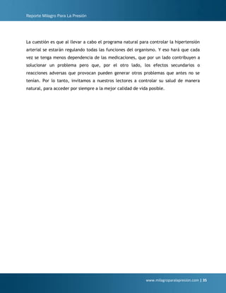 Reporte Milagro Para La Presión
www.milagroparalapresion.com | 35
La cuestión es que al llevar a cabo el programa natural para controlar la hipertensión
arterial se estarán regulando todas las funciones del organismo. Y eso hará que cada
vez se tenga menos dependencia de las medicaciones, que por un lado contribuyen a
solucionar un problema pero que, por el otro lado, los efectos secundarios o
reacciones adversas que provocan pueden generar otros problemas que antes no se
tenían. Por lo tanto, invitamos a nuestros lectores a controlar su salud de manera
natural, para acceder por siempre a la mejor calidad de vida posible.
 