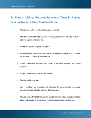 Reporte Milagro Para La Presión
www.milagroparalapresion.com | 36
En Síntesis, Últimas Recomendaciones a Tener En Cuenta
Para Controlar La Hipertensión Arterial.
• Realizar un control regular de la presión arterial.
• Realizar la consulta médica, para control y seguimiento en caso de que se
observe hipertensión arterial.
• Mantener un peso corporal saludable.
• Alimentarse en forma nutritiva, variada y adecuada a la edad y a la talla,
sin excesos a la vez que sin carencias.
• Comer abundante cantidad de frutas y verduras frescas, de cultivo
orgánico.
• Comer carnes magras, sin abusar de ellas.
• Restringir el uso de sal.
• Leer y analizar las etiquetas nutricionales de los alimentos envasados,
para contabilizar el sodio que se está ingiriendo.
• Realizar una actividad física diaria, pueden ser caminatas complementadas
dos o tres veces a la semana con ejercicios con pesas o mancuernas.
 