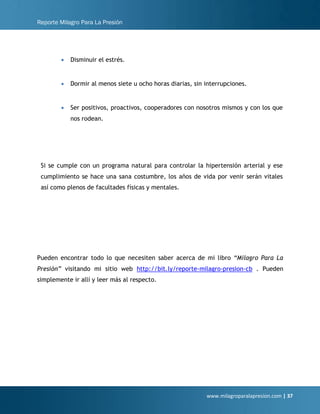 Reporte Milagro Para La Presión
www.milagroparalapresion.com | 37
• Disminuir el estrés.
• Dormir al menos siete u ocho horas diarias, sin interrupciones.
• Ser positivos, proactivos, cooperadores con nosotros mismos y con los que
nos rodean.
Si se cumple con un programa natural para controlar la hipertensión arterial y ese
cumplimiento se hace una sana costumbre, los años de vida por venir serán vitales
así como plenos de facultades físicas y mentales.
Pueden encontrar todo lo que necesiten saber acerca de mi libro “Milagro Para La
Presión” visitando mi sitio web http://bit.ly/reporte-milagro-presion-cb . Pueden
simplemente ir allí y leer más al respecto.
 