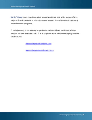 Reporte Milagro Para La Presión
www.milagroparalapresion.com | 38
Martín Teixido es un experto en salud natural y autor de best seller que enseñan a
mejorar dramáticamente su salud de manera natural, sin medicamentos costosos y
potencialmente peligrosos.
El trabajo duro y la perseverancia que Martín ha invertido en los últimos años se
reflejan a través de sus escritos. Él es el orgulloso autor de numerosos programas de
salud natural:
www.milagroparalapresion.com
www.milagroparaelcolesterol.com
 