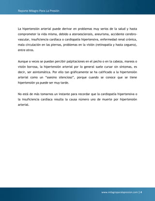 Reporte Milagro Para La Presión
www.milagroparalapresion.com | 4
La hipertensión arterial puede derivar en problemas muy serios de la salud y hasta
comprometer la vida misma, debido a ateroesclerosis, aneurisma, accidente cerebro-
vascular, insuficiencia cardíaca o cardiopatía hipertensiva, enfermedad renal crónica,
mala circulación en las piernas, problemas en la visión (retinopatía y hasta ceguera),
entre otros.
Aunque a veces se puedan percibir palpitaciones en el pecho o en la cabeza, mareos o
visión borrosa, la hipertensión arterial por lo general suele cursar sin síntomas, es
decir, ser asintomática. Por ello tan gráficamente se ha calificado a la hipertensión
arterial como un “asesino silencioso”, porque cuando se conoce que se tiene
hipertensión ya puede ser muy tarde.
No está de más tomarnos un instante para recordar que la cardiopatía hipertensiva o
la insuficiencia cardíaca resulta la causa número uno de muerte por hipertensión
arterial.
 