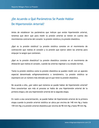Reporte Milagro Para La Presión
www.milagroparalapresion.com | 5
¿De Acuerdo a Qué Parámetros Se Puede Hablar
De Hipertensión Arterial?
Antes de establecer los parámetros que indican que existe hipertensión arterial,
tenemos que decir que para medir la presión arterial se tienen en cuenta dos
movimientos contrarios del corazón: la presión sistólica y la presión diastólica.
¿Qué es la presión sistólica? La presión sistólica consiste en el movimiento de
contracción que realiza el corazón y la presión que ejerce sobre las arterias para
empujar la sangre que contienen.
¿Qué es la presión diastólica? La presión diastólica consiste en el movimiento de
dilatación que realiza el corazón, cuando las arterias regresan a su estado normal.
Tanto la presión sistólica como la presión diastólica se pueden medir con un aparato
especial denominado esfigmomanómetro o tensiómetro. La presión sistólica se
expresará con un número más elevado que el que tiene la presión diastólica.
De acuerdo a ello, ¿por sobre qué números se puede hablar de hipertensión arterial?
Para caracterizar aún más el proceso se habla de una hipertensión arterial de la
primera etapa y de una hipertensión arterial de la segunda etapa.
En razón a esa caracterización, se puede hablar de hipertensión arterial de la primera
etapa cuando la presión arterial sistólica se ubica por encima de 140 mm Hg y hasta
159 mm Hg y la presión arterial diastólica por encima de 90 mm Hg y hasta 99 mm Hg.
 