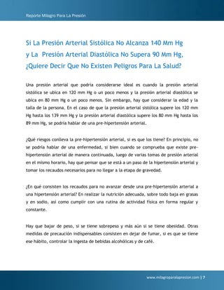 Reporte Milagro Para La Presión
www.milagroparalapresion.com | 7
Si La Presión Arterial Sistólica No Alcanza 140 Mm Hg
y La Presión Arterial Diastólica No Supera 90 Mm Hg,
¿Quiere Decir Que No Existen Peligros Para La Salud?
Una presión arterial que podría considerarse ideal es cuando la presión arterial
sistólica se ubica en 120 mm Hg o un poco menos y la presión arterial diastólica se
ubica en 80 mm Hg o un poco menos. Sin embargo, hay que considerar la edad y la
talla de la persona. En el caso de que la presión arterial sistólica supere los 120 mm
Hg hasta los 139 mm Hg y la presión arterial diastólica supere los 80 mm Hg hasta los
89 mm Hg, se podría hablar de una pre-hipertensión arterial.
¿Qué riesgos conlleva la pre-hipertensión arterial, si es que los tiene? En principio, no
se podría hablar de una enfermedad, si bien cuando se comprueba que existe pre-
hipertensión arterial de manera continuada, luego de varias tomas de presión arterial
en el mismo horario, hay que pensar que se está a un paso de la hipertensión arterial y
tomar los recaudos necesarios para no llegar a la etapa de gravedad.
¿En qué consisten los recaudos para no avanzar desde una pre-hipertensión arterial a
una hipertensión arterial? En realizar la nutrición adecuada, sobre todo baja en grasas
y en sodio, así como cumplir con una rutina de actividad física en forma regular y
constante.
Hay que bajar de peso, si se tiene sobrepeso y más aún si se tiene obesidad. Otras
medidas de precaución indispensables consisten en dejar de fumar, si es que se tiene
ese hábito, controlar la ingesta de bebidas alcohólicas y de café.
 