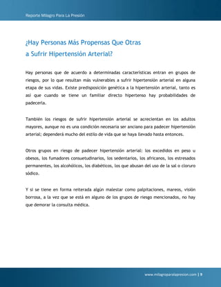 Reporte Milagro Para La Presión
www.milagroparalapresion.com | 9
¿Hay Personas Más Propensas Que Otras
a Sufrir Hipertensión Arterial?
Hay personas que de acuerdo a determinadas características entran en grupos de
riesgos, por lo que resultan más vulnerables a sufrir hipertensión arterial en alguna
etapa de sus vidas. Existe predisposición genética a la hipertensión arterial, tanto es
así que cuando se tiene un familiar directo hipertenso hay probabilidades de
padecerla.
También los riesgos de sufrir hipertensión arterial se acrecientan en los adultos
mayores, aunque no es una condición necesaria ser anciano para padecer hipertensión
arterial; dependerá mucho del estilo de vida que se haya llevado hasta entonces.
Otros grupos en riesgo de padecer hipertensión arterial: los excedidos en peso u
obesos, los fumadores consuetudinarios, los sedentarios, los africanos, los estresados
permanentes, los alcohólicos, los diabéticos, los que abusan del uso de la sal o cloruro
sódico.
Y si se tiene en forma reiterada algún malestar como palpitaciones, mareos, visión
borrosa, a la vez que se está en alguno de los grupos de riesgo mencionados, no hay
que demorar la consulta médica.
 