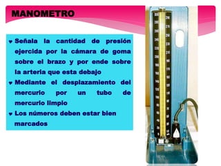 MANOMETRO
 Señala la cantidad de presión
ejercida por la cámara de goma
sobre el brazo y por ende sobre
la arteria que esta debajo
 Mediante el desplazamiento del
mercurio por un tubo de
mercurio limpio
 Los números deben estar bien
marcados
 