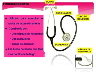 FONENDOSCOPIO
 Utilizado para auscultar los
ruidos de la presión arterial
 Constituido por:
• Una cápsula de resonancia
• Dos auriculares
• Tubos de conexión
 Los tubos no tienen que tener
más de 30 cm de largo
AURICULARES
OLIVAS
TUBO DE
CONEXIÓN
DIAFRAGMA
CÁPSULA DE
RESONANCIA
 