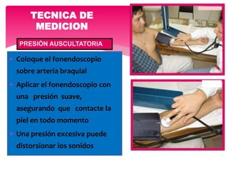  Coloque el fonendoscopio
sobre arteria braquial
 Aplicar el fonendoscopio con
una presión suave,
asegurando que contacte la
piel en todo momento
 Una presión excesiva puede
distorsionar los sonidos
TECNICA DE
MEDICION
PRESIÓN AUSCULTATORIA
 