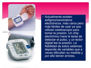  Actualmente existen
esfigmomanómetros
electrónicos, más caros pero
más fáciles de usar ya que
utilizan estetoscopio para
tomar la presión. Un chip
electrónico hace la tarea de
detectar el pulso, y un lector
digital lee la presión. La
fiabilidad de estos sistemas
depende de variables que a
veces dificultan su medida y
por ello tienen errores.
 