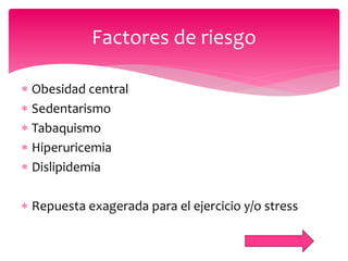  Obesidad central
 Sedentarismo
 Tabaquismo
 Hiperuricemia
 Dislipidemia
 Repuesta exagerada para el ejercicio y/o stress
Factores de riesgo
 