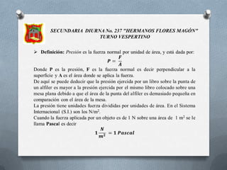 SECUNDARIA DIURNA No. 237 "HERMANOS FLORES MAGÓN"  TURNO VESPERTINODefinición: Presión es la fuerza normal por unidad de área, y está dada por:𝑷= 𝑭𝑨Donde P es la presión, F es la fuerza normal es decir perpendicular a la superficie y A es el área donde se aplica la fuerza.De aquí se puede deducir que la presión ejercida por un libro sobre la punta de un alfiler es mayor a la presión ejercida por el mismo libro colocado sobre una mesa plana debido a que el área de la punta del alfiler es demasiado pequeña en comparación con el área de la mesa.La presión tiene unidades fuerza divididas por unidades de área. En el Sistema Internacional (S.I.) son los N/m2.Cuando la fuerza aplicada por un objeto es de 1 N sobre una área de  1 m2 se le llama Pascal es decir𝟏𝑵𝒎𝟐 =𝟏 𝑷𝒂𝒔𝒄𝒂𝒍 