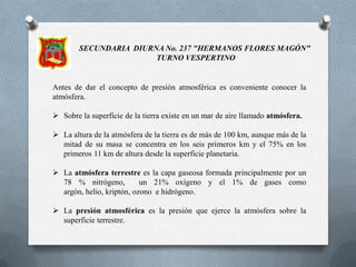 SECUNDARIA  DIURNA No. 237 "HERMANOS FLORES MAGÓN"  TURNO VESPERTINOAntes de dar el concepto de presión atmosférica es conveniente conocer la atmósfera.Sobre la superficie de la tierra existe en un mar de aire llamado atmósfera.