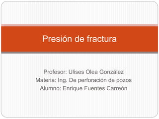 Profesor: Ulises Olea González
Materia: Ing. De perforación de pozos
Alumno: Enrique Fuentes Carreón
Presión de fractura
 