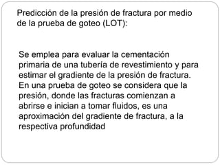 Predicción de la presión de fractura por medio
de la prueba de goteo (LOT):
Se emplea para evaluar la cementación
primaria de una tubería de revestimiento y para
estimar el gradiente de la presión de fractura.
En una prueba de goteo se considera que la
presión, donde las fracturas comienzan a
abrirse e inician a tomar fluidos, es una
aproximación del gradiente de fractura, a la
respectiva profundidad
 