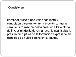Bombear fluido a una velocidad lenta y
controlada para aumentar la presión contra la
cara de la formación hasta crear una trayectoria
de inyección de fluido en la roca, lo cual indica la
presión de ruptura de la formación expresada en
densidad de fluido equivalente, lbs/gal.
Consiste en:
 