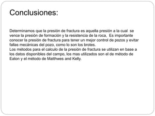 Conclusiones:
Determinamos que la presión de fractura es aquella presión a la cual se
vence la presión de formación y la resistencia de la roca, Es importante
conocer la presión de fractura para tener un mejor control de pozos y evitar
fallas mecánicas del pozo, como lo son los brotes.
Los métodos para el calculo de la presión de fractura se utilizan en base a
los datos disponibles del campo, los mas utilizados son el de método de
Eaton y el método de Matthwes and Kelly.
 